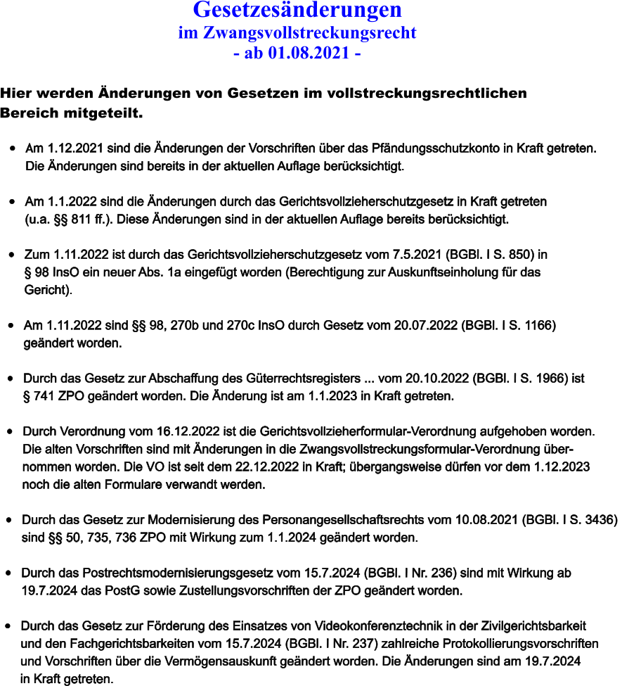 Gesetzesnderungen  im Zwangsvollstreckungsrecht - ab 01.08.2021 -  Hier werden nderungen von Gesetzen im vollstreckungsrechtlichen  Bereich mitgeteilt.  	Am 1.12.2021 sind die nderungen der Vorschriften ber das Pfndungsschutzkonto in Kraft getreten.  Die nderungen sind bereits in der aktuellen Auflage bercksichtigt.  	Am 1.1.2022 sind die nderungen durch das Gerichtsvollzieherschutzgesetz in Kraft getreten  (u.a.  811 ff.). Diese nderungen sind in der aktuellen Auflage bereits bercksichtigt.  	Zum 1.11.2022 ist durch das Gerichtsvollzieherschutzgesetz vom 7.5.2021 (BGBl. I S. 850) in   98 InsO ein neuer Abs. 1a eingefgt worden (Berechtigung zur Auskunftseinholung fr das Gericht).  	Am 1.11.2022 sind  98, 270b und 270c InsO durch Gesetz vom 20.07.2022 (BGBl. I S. 1166)  gendert worden.  	Durch das Gesetz zur Abschaffung des Gterrechtsregisters ... vom 20.10.2022 (BGBl. I S. 1966) ist   741 ZPO gendert worden. Die nderung ist am 1.1.2023 in Kraft getreten.   	Durch Verordnung vom 16.12.2022 ist die Gerichtsvollzieherformular-Verordnung aufgehoben worden.	 Die alten Vorschriften sind mit nderungen in die Zwangsvollstreckungsformular-Verordnung ber- nommen worden. Die VO ist seit dem 22.12.2022 in Kraft; bergangsweise drfen vor dem 1.12.2023 noch die alten Formulare verwandt werden.  	Durch das Gesetz zur Modernisierung des Personangesellschaftsrechts vom 10.08.2021 (BGBl. I S. 3436)  sind  50, 735, 736 ZPO mit Wirkung zum 1.1.2024 gendert worden.   	Durch das Postrechtsmodernisierungsgesetz vom 15.7.2024 (BGBl. I Nr. 236) sind mit Wirkung ab  19.7.2024 das PostG sowie Zustellungsvorschriften der ZPO gendert worden.	  	Durch das Gesetz zur Frderung des Einsatzes von Videokonferenztechnik in der Zivilgerichtsbarkeit  und den Fachgerichtsbarkeiten vom 15.7.2024 (BGBl. I Nr. 237) zahlreiche Protokollierungsvorschriften und Vorschriften ber die Vermgensauskunft gendert worden. Die nderungen sind am 19.7.2024 in Kraft getreten.